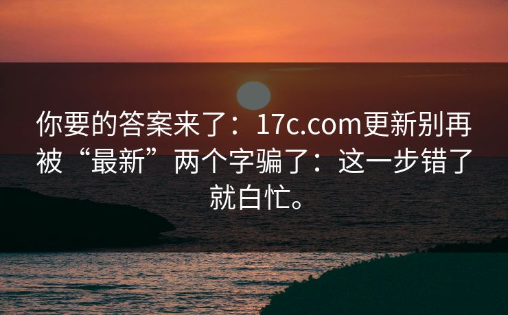 你要的答案来了:17c.com更新别再被“最新”两个字骗了:这一步错了就白忙。 你要的答案来了:17c.com更新别再被“最新”两个字骗了:这一步错了就白忙。