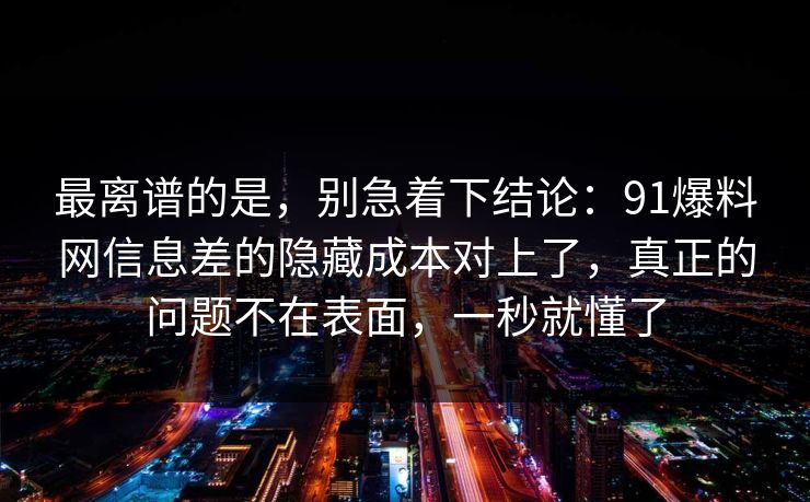 最离谱的是，别急着下结论：91爆料网信息差的隐藏成本对上了，真正的问题不在表面，一秒就懂了