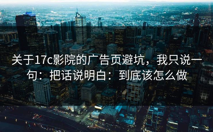 关于17c影院的广告页避坑，我只说一句：把话说明白：到底该怎么做