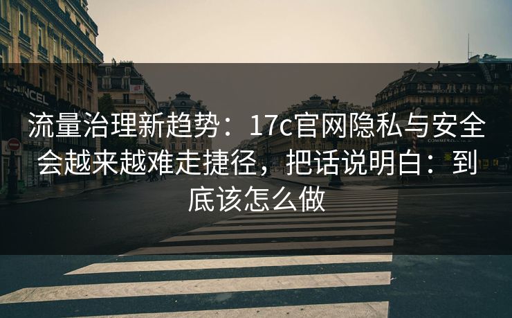 流量治理新趋势：17c官网隐私与安全会越来越难走捷径，把话说明白：到底该怎么做